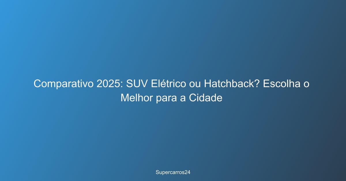 Comparativo 2025: SUV Elétrico ou Hatchback? Escolha o Melhor para a Cidade