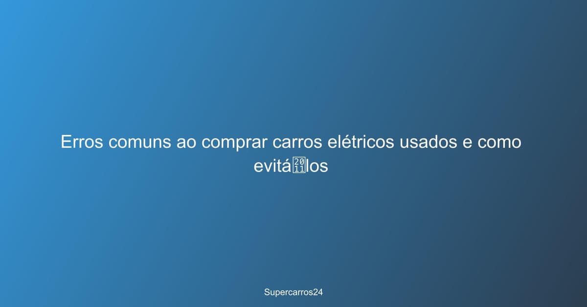 Erros comuns ao comprar carros elétricos usados e como evitá‑los